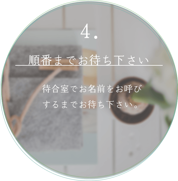 4. 順番までお待ちください 待合室でお名前をお呼びするまでお待ちください。