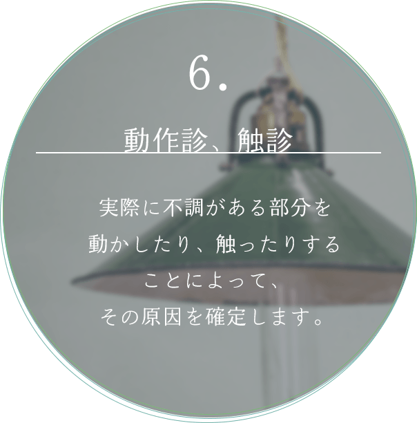 6. 動作診、触診 実際に不調がある部分を動かしたり触ったりすることによって、その原因を確定します。